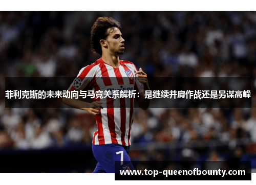 菲利克斯的未来动向与马竞关系解析:是继续并肩作战还是另谋高峰 菲利克斯的未来动向与马竞关系解析:是继续并肩作战还是另谋高峰