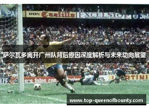 萨尔瓦多离开广州队背后原因深度解析与未来动向展望