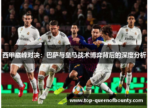 西甲巅峰对决:巴萨与皇马战术博弈背后的深度分析 西甲巅峰对决:巴萨与皇马战术博弈背后的深度分析