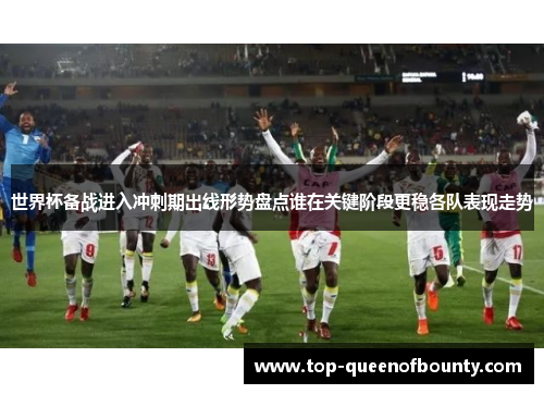 世界杯备战进入冲刺期出线形势盘点谁在关键阶段更稳各队表现走势