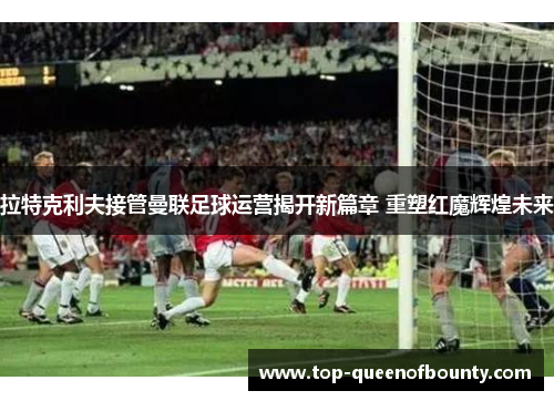 拉特克利夫接管曼联足球运营揭开新篇章 重塑红魔辉煌未来
